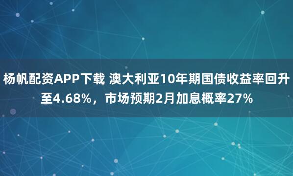 杨帆配资APP下载 澳大利亚10年期国债收益率回升至4.68%，市场预期2月加息概率27%