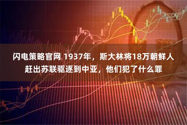 闪电策略官网 1937年，斯大林将18万朝鲜人赶出苏联驱逐到中亚，他们犯了什么罪