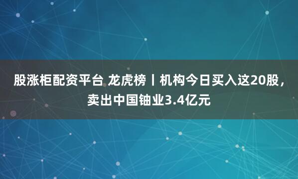 股涨柜配资平台 龙虎榜丨机构今日买入这20股，卖出中国铀业3.4亿元