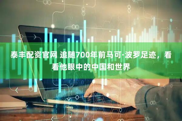 泰丰配资官网 追随700年前马可·波罗足迹，看看他眼中的中国和世界