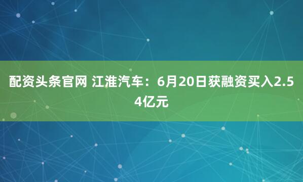 配资头条官网 江淮汽车：6月20日获融资买入2.54亿元