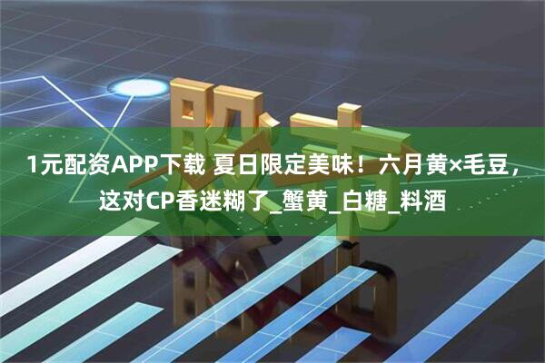 1元配资APP下载 夏日限定美味！六月黄×毛豆，这对CP香迷糊了_蟹黄_白糖_料酒