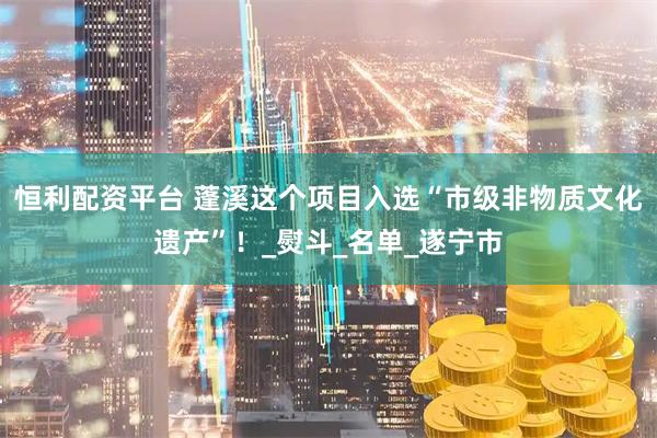 恒利配资平台 蓬溪这个项目入选“市级非物质文化遗产”！_熨斗_名单_遂宁市