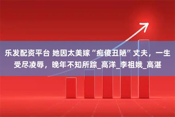 乐发配资平台 她因太美嫁“痴傻丑陋”丈夫，一生受尽凌辱，晚年不知所踪_高洋_李祖娥_高湛