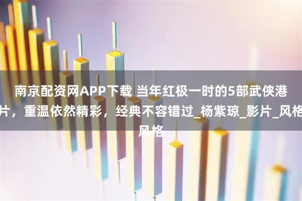 南京配资网APP下载 当年红极一时的5部武侠港片，重温依然精彩，经典不容错过_杨紫琼_影片_风格