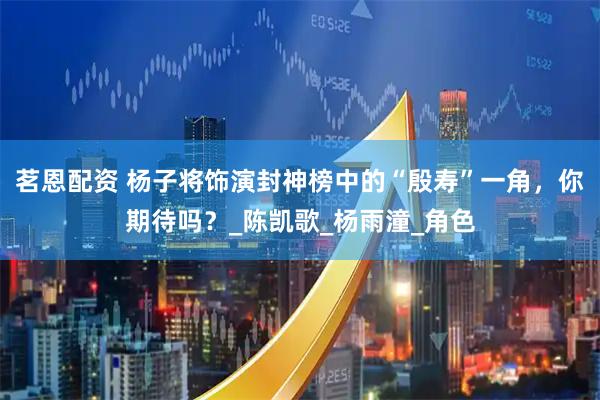 茗恩配资 杨子将饰演封神榜中的“殷寿”一角，你期待吗？_陈凯歌_杨雨潼_角色