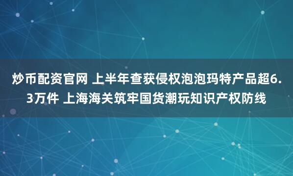 炒币配资官网 上半年查获侵权泡泡玛特产品超6.3万件 上海海关筑牢国货潮玩知识产权防线