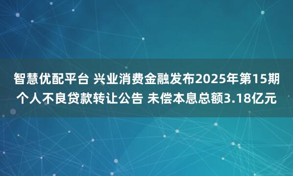 智慧优配平台 兴业消费金融发布2025年第15期个人不良贷款转让公告 未偿本息总额3.18亿元