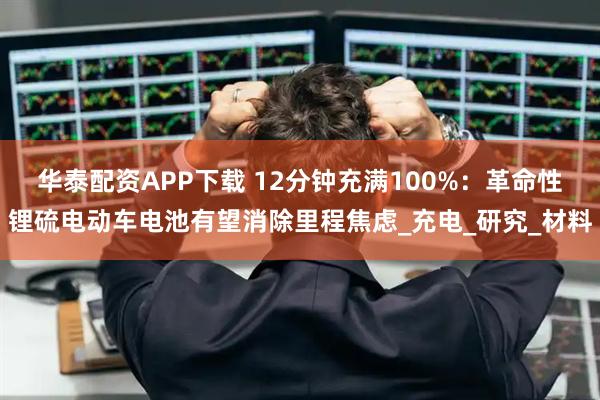 华泰配资APP下载 12分钟充满100%：革命性锂硫电动车电池有望消除里程焦虑_充电_研究_材料
