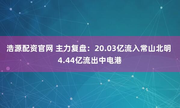 浩源配资官网 主力复盘：20.03亿流入常山北明 4.44亿流出中电港