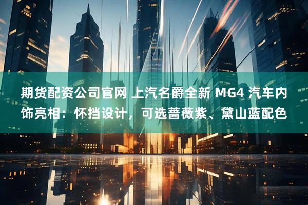 期货配资公司官网 上汽名爵全新 MG4 汽车内饰亮相：怀挡设计，可选蔷薇紫、黛山蓝配色