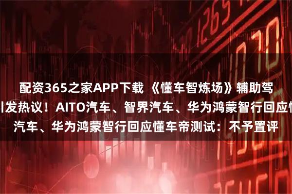 配资365之家APP下载 《懂车智炼场》辅助驾驶科普节目评测结果引发热议！AITO汽车、智界汽车、华为鸿蒙智行回应懂车帝测试：不予置评