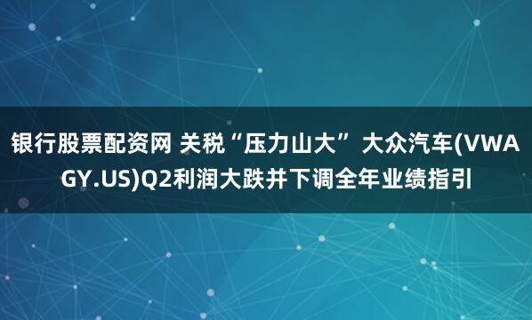 银行股票配资网 关税“压力山大” 大众汽车(VWAGY.US)Q2利润大跌并下调全年业绩指引