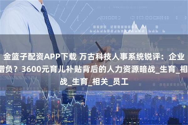 金篮子配资APP下载 万古科技人事系统锐评：企业减负or增负？3600元育儿补贴背后的人力资源暗战_生育_相关_员工