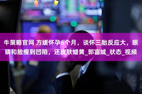 牛策略官网 方媛怀孕6个月，谈怀三胎反应大，眼睛和脸瘦到凹陷，还皮肤蜡黄_郭富城_状态_视频