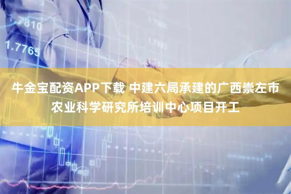 牛金宝配资APP下载 中建六局承建的广西崇左市农业科学研究所培训中心项目开工