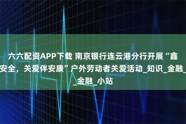 六六配资APP下载 南京银行连云港分行开展“鑫意护安全，关爱伴安康”户外劳动者关爱活动_知识_金融_小站