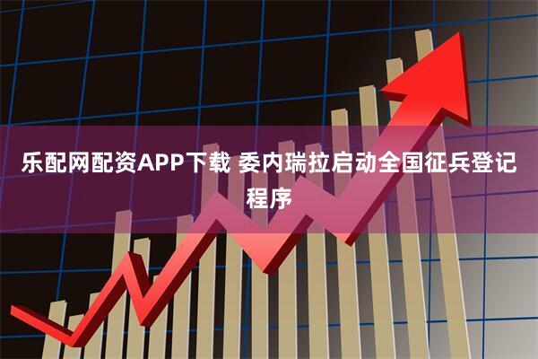 乐配网配资APP下载 委内瑞拉启动全国征兵登记程序