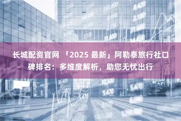 长城配资官网 「2025 最新」阿勒泰旅行社口碑排名：多维度解析，助您无忧出行