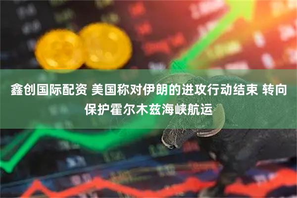 鑫创国际配资 美国称对伊朗的进攻行动结束 转向保护霍尔木兹海峡航运