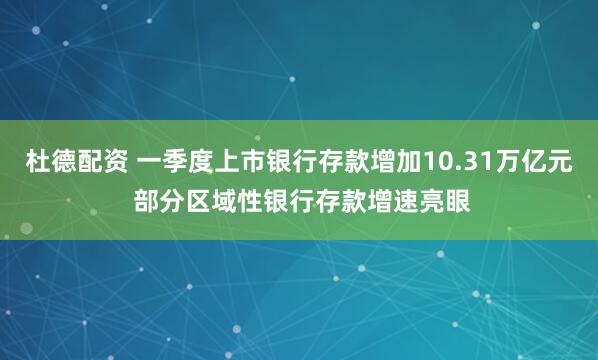 杜德配资 一季度上市银行存款增加10.31万亿元 部分区域性银行存款增速亮眼