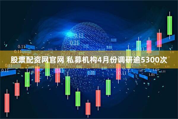 股票配资网官网 私募机构4月份调研逾5300次